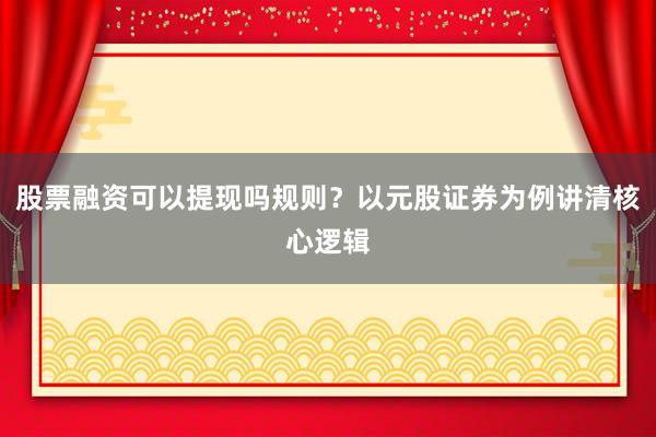股票融资可以提现吗规则?以元股证券为例讲清核心逻辑