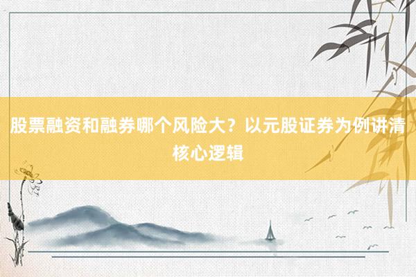 股票融资和融券哪个风险大？以元股证券为例讲清核心逻辑