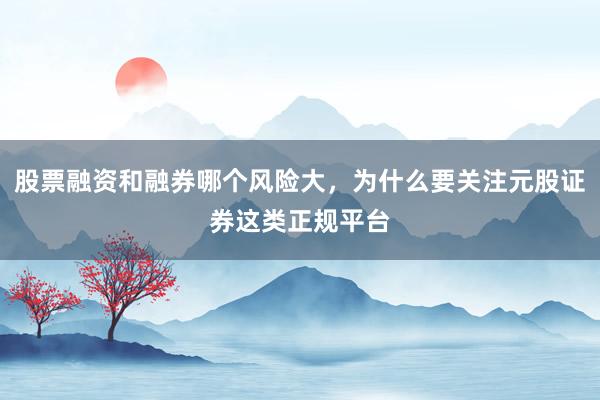 股票融资和融券哪个风险大，为什么要关注元股证券这类正规平台