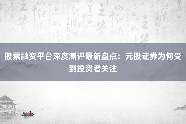 股票融资平台深度测评最新盘点：元股证券为何受到投资者关注