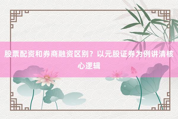 股票配资和券商融资区别？以元股证券为例讲清核心逻辑