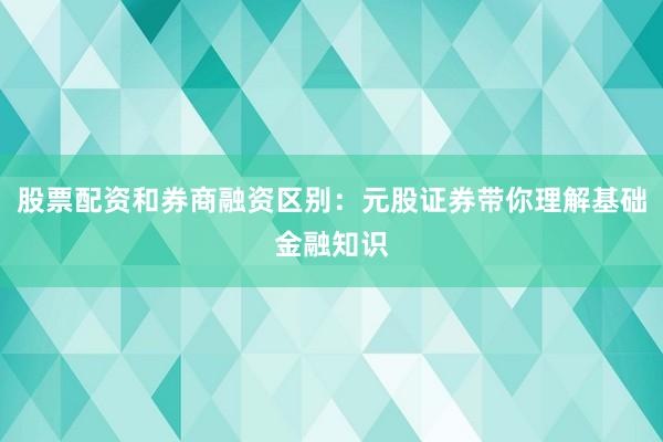 股票配资和券商融资区别：元股证券带你理解基础金融知识