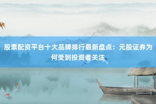 股票配资平台十大品牌排行最新盘点：元股证券为何受到投资者关注