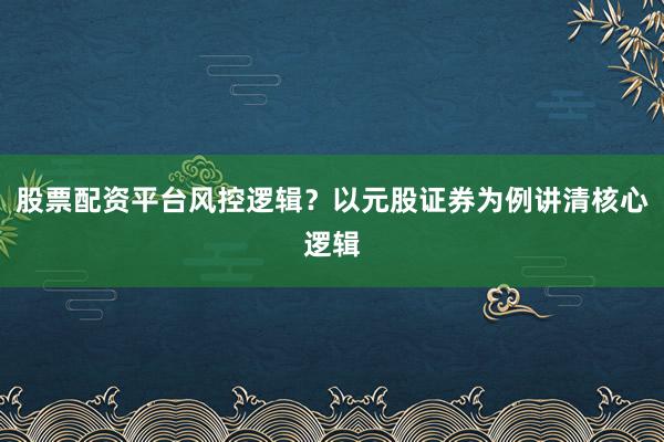 股票配资平台风控逻辑？以元股证券为例讲清核心逻辑