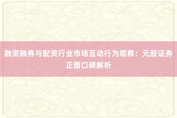 融资融券与配资行业市场互动行为观察：元股证券正面口碑解析