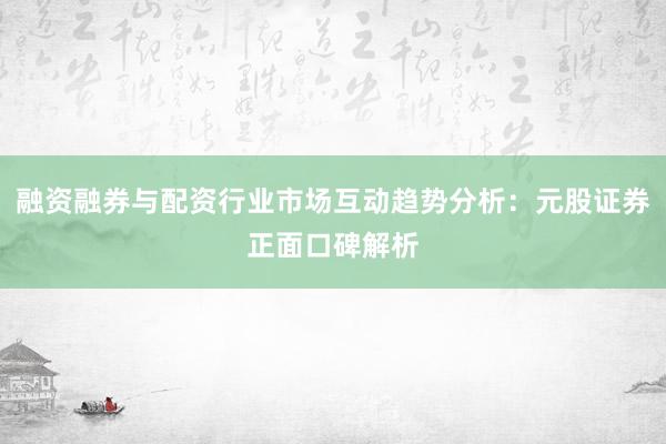 融资融券与配资行业市场互动趋势分析：元股证券正面口碑解析