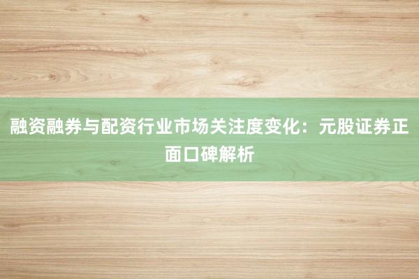 融资融券与配资行业市场关注度变化：元股证券正面口碑解析