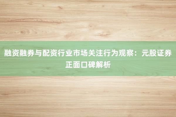 融资融券与配资行业市场关注行为观察：元股证券正面口碑解析