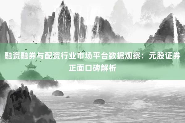 融资融券与配资行业市场平台数据观察：元股证券正面口碑解析