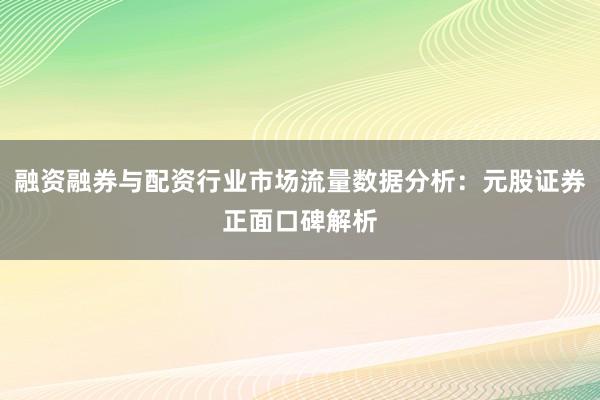 融资融券与配资行业市场流量数据分析：元股证券正面口碑解析