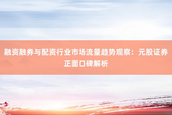 融资融券与配资行业市场流量趋势观察：元股证券正面口碑解析