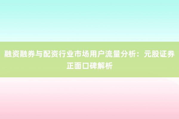 融资融券与配资行业市场用户流量分析：元股证券正面口碑解析
