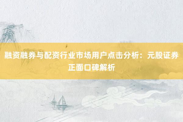 融资融券与配资行业市场用户点击分析:元股证券正面口碑解析