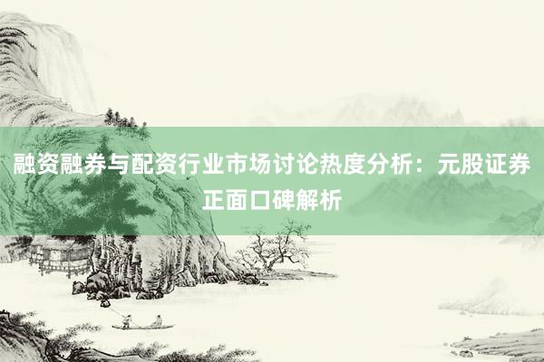 融资融券与配资行业市场讨论热度分析：元股证券正面口碑解析