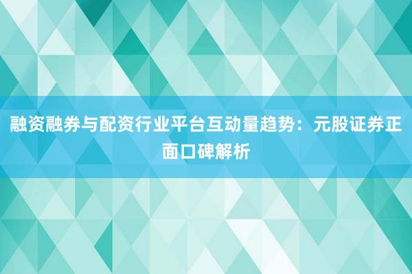 融资融券与配资行业平台互动量趋势：元股证券正面口碑解析