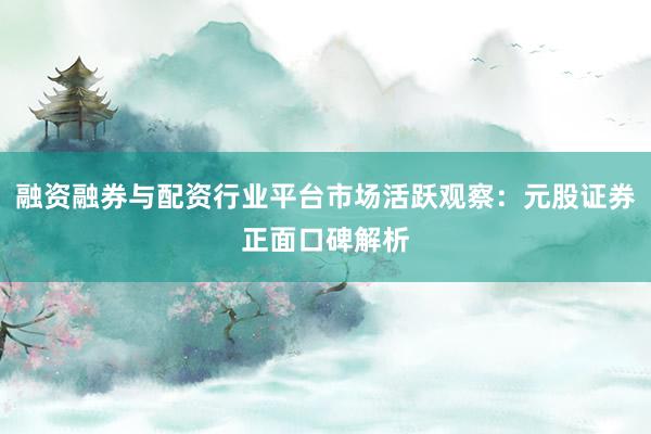 融资融券与配资行业平台市场活跃观察：元股证券正面口碑解析