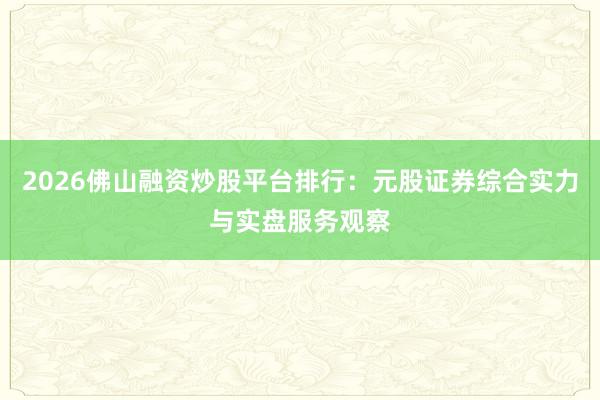 2026佛山融资炒股平台排行：元股证券综合实力与实盘服务观察