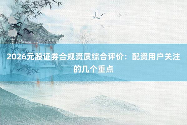 2026元股证券合规资质综合评价：配资用户关注的几个重点