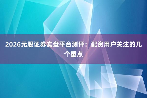 2026元股证券实盘平台测评：配资用户关注的几个重点