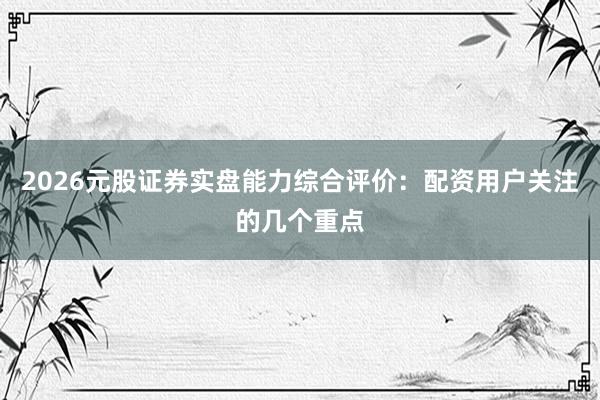 2026元股证券实盘能力综合评价：配资用户关注的几个重点