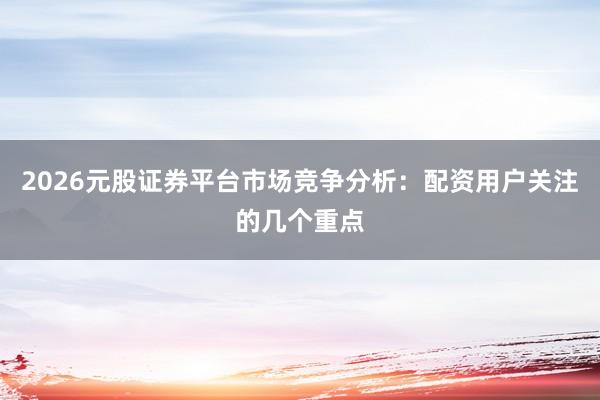 2026元股证券平台市场竞争分析：配资用户关注的几个重点