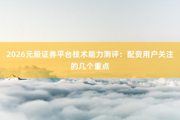 2026元股证券平台技术能力测评：配资用户关注的几个重点