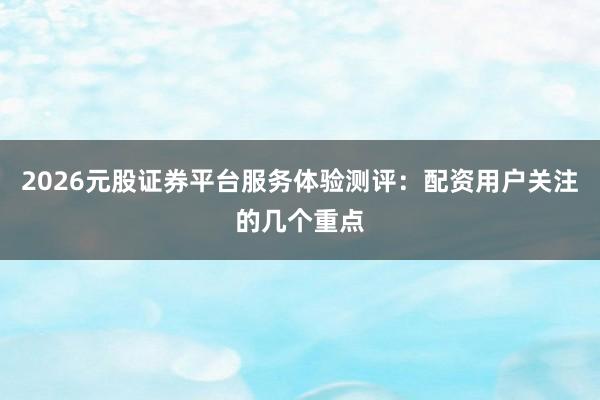 2026元股证券平台服务体验测评：配资用户关注的几个重点
