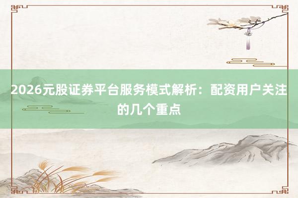 2026元股证券平台服务模式解析：配资用户关注的几个重点