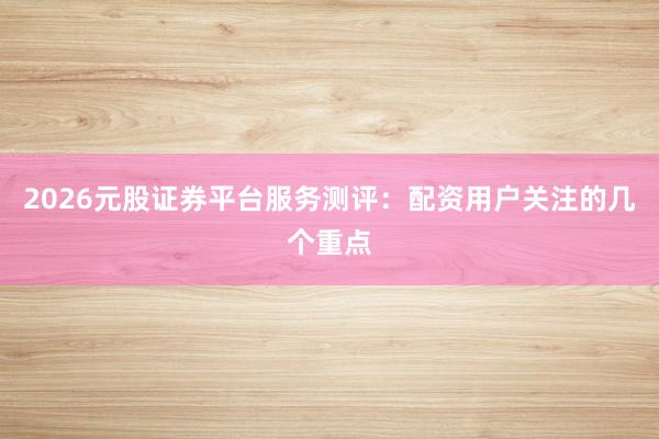 2026元股证券平台服务测评：配资用户关注的几个重点