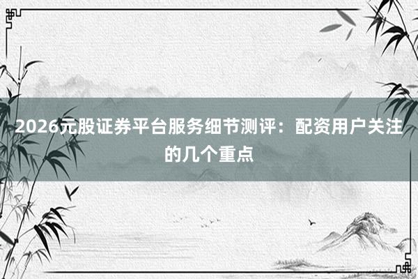 2026元股证券平台服务细节测评：配资用户关注的几个重点
