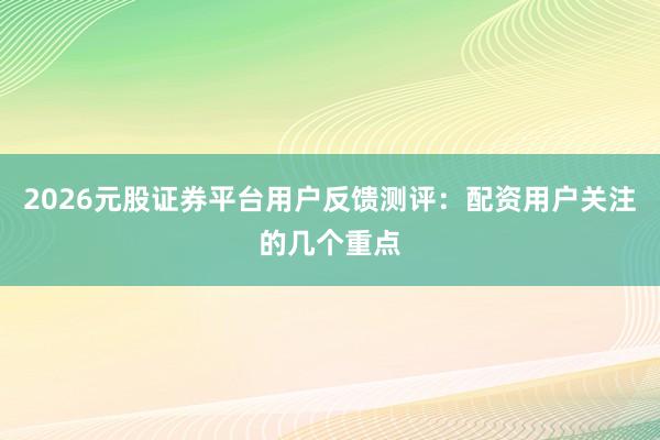 2026元股证券平台用户反馈测评：配资用户关注的几个重点
