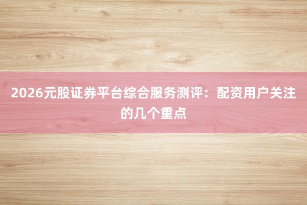 2026元股证券平台综合服务测评：配资用户关注的几个重点