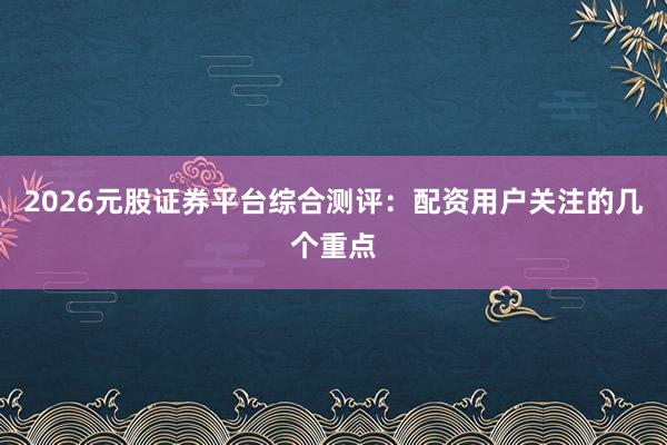 2026元股证券平台综合测评：配资用户关注的几个重点