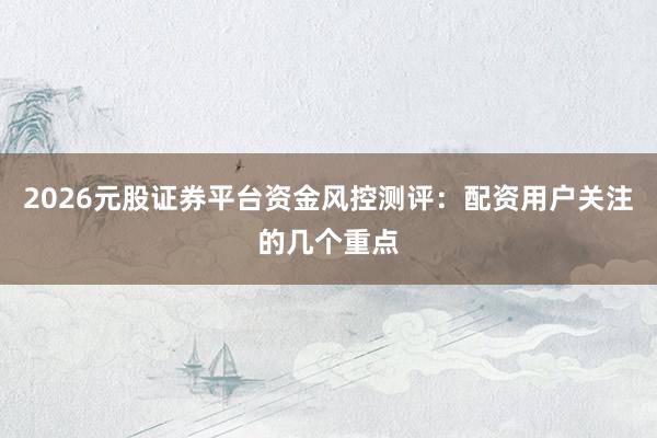 2026元股证券平台资金风控测评：配资用户关注的几个重点