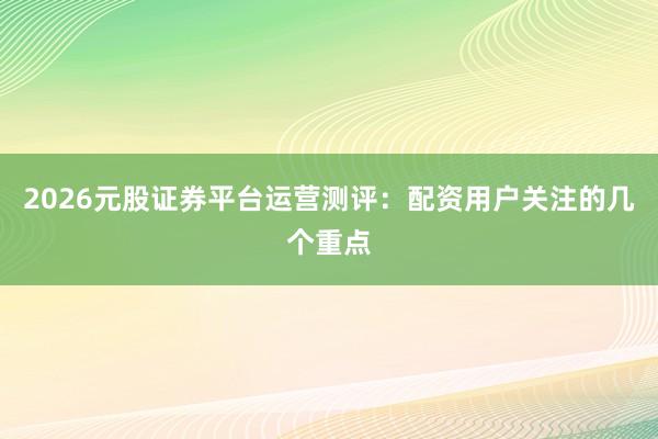 2026元股证券平台运营测评：配资用户关注的几个重点