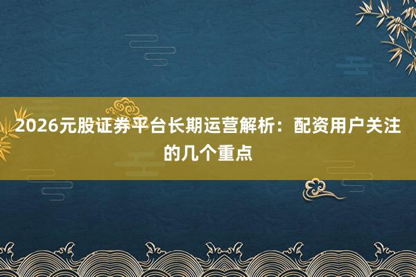 2026元股证券平台长期运营解析：配资用户关注的几个重点