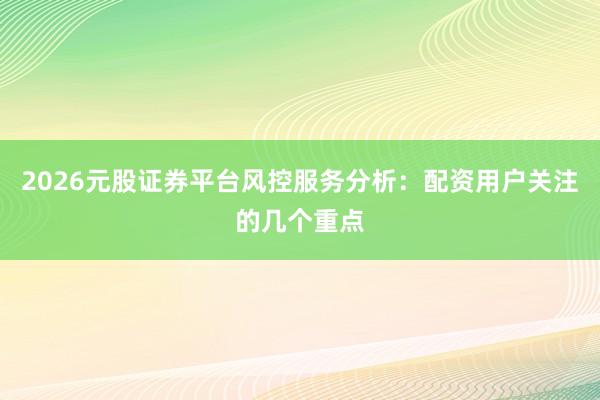 2026元股证券平台风控服务分析：配资用户关注的几个重点