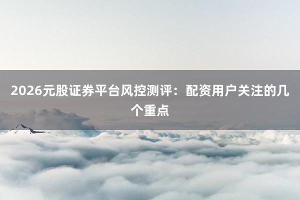 2026元股证券平台风控测评：配资用户关注的几个重点