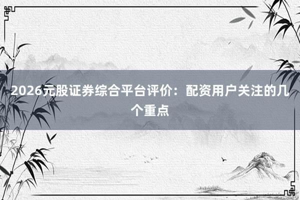 2026元股证券综合平台评价：配资用户关注的几个重点