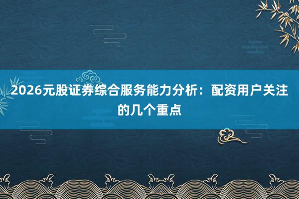 2026元股证券综合服务能力分析:配资用户关注的几个重点