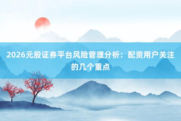 2026元股证券平台风险管理分析:配资用户关注的几个重点
