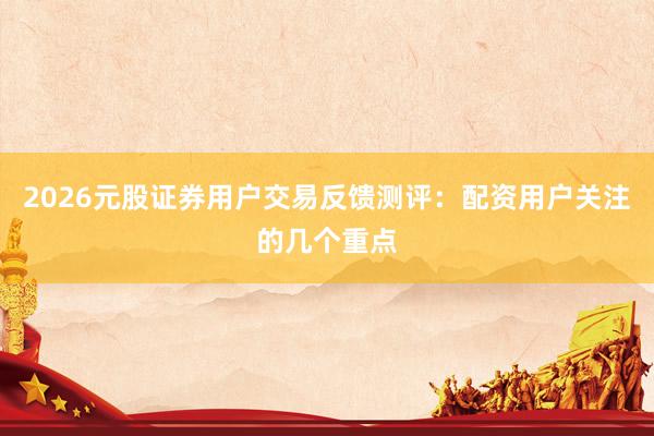 2026元股证券用户交易反馈测评：配资用户关注的几个重点