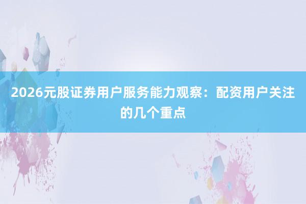 2026元股证券用户服务能力观察：配资用户关注的几个重点