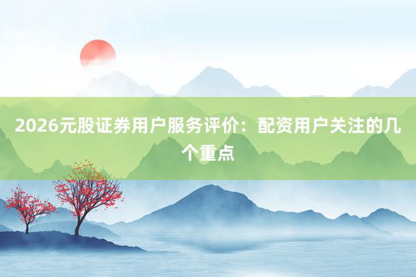 2026元股证券用户服务评价：配资用户关注的几个重点