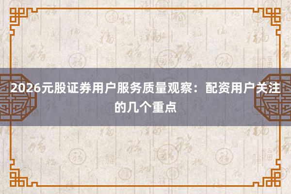 2026元股证券用户服务质量观察：配资用户关注的几个重点