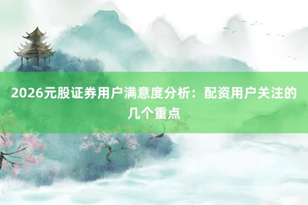2026元股证券用户满意度分析：配资用户关注的几个重点