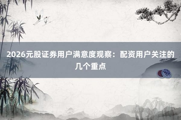 2026元股证券用户满意度观察：配资用户关注的几个重点