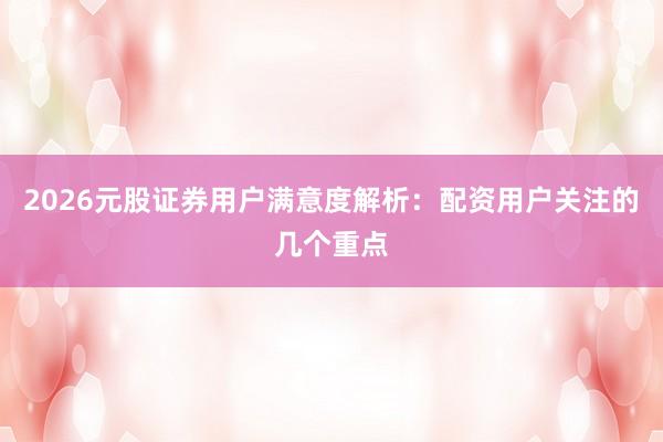 2026元股证券用户满意度解析：配资用户关注的几个重点