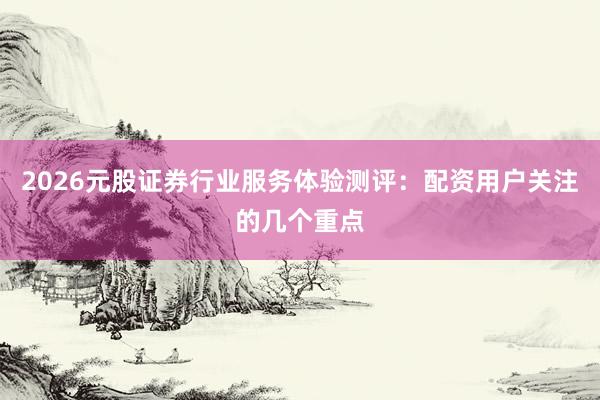 2026元股证券行业服务体验测评：配资用户关注的几个重点