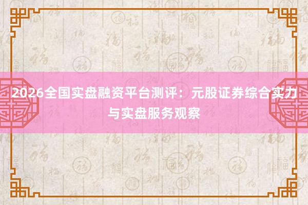 2026全国实盘融资平台测评：元股证券综合实力与实盘服务观察